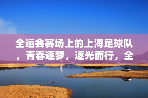 全运会赛场上的上海足球队，青春逐梦，逐光而行，全运会赛场上的上海足球队，青春逐梦，逐光而行