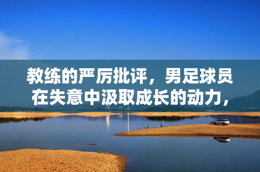 教练的严厉批评，男足球员在失意中汲取成长的动力，教练严厉批评，男足球员于失意中汲取成长动力