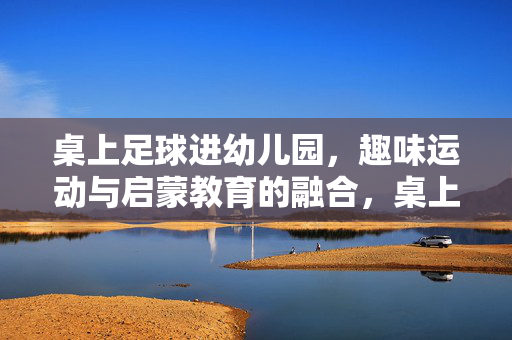 桌上足球进幼儿园，趣味运动与启蒙教育的融合，桌上足球进幼儿园，趣味运动与启蒙教育的融合