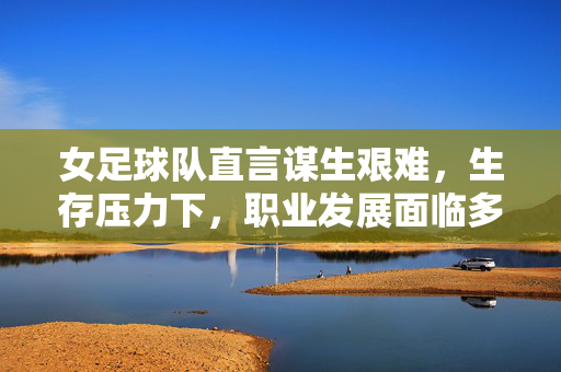 女足球队直言谋生艰难，生存压力下，职业发展面临多重困境