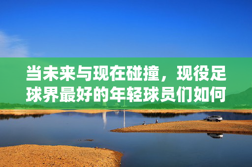 当未来与现在碰撞，现役足球界最好的年轻球员们如何定义新时代，当未来与现在碰撞，现役足球界年轻球员如何定义新时代