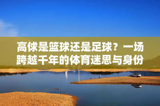 高俅是篮球还是足球？一场跨越千年的体育迷思与身份辨析