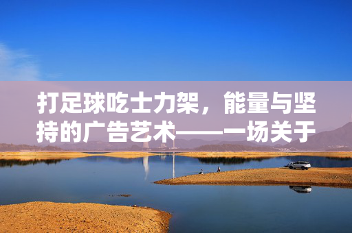 打足球吃士力架，能量与坚持的广告艺术——一场关于拼搏与补给的经典叙事，打足球吃士力架，能量与坚持的广告艺术——一场关于拼搏与补给的经典叙事