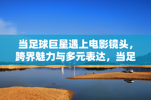 当足球巨星遇上电影镜头，跨界魅力与多元表达，当足球巨星遇上电影镜头，跨界魅力与多元表达
