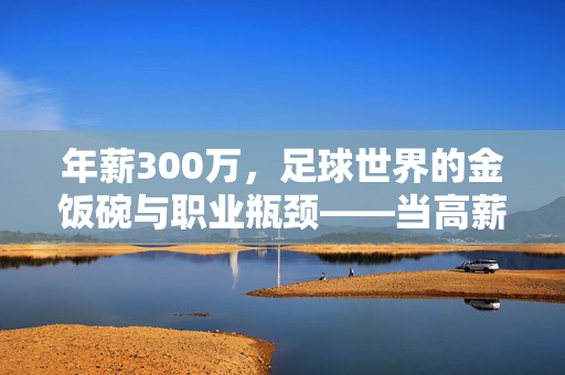 年薪300万，足球世界的金饭碗与职业瓶颈——当高薪遇上足球的职业天花板