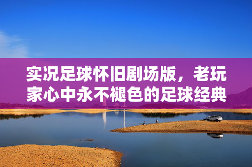 实况足球怀旧剧场版，老玩家心中永不褪色的足球经典，数字时代的情感回响，实况足球怀旧剧场版，老玩家心中永不褪色的足球经典，数字时代的情感回响