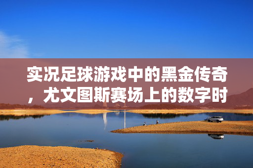 实况足球游戏中的黑金传奇，尤文图斯赛场上的数字时代荣耀，实况足球黑金传奇，尤文图斯赛场上的数字时代荣耀