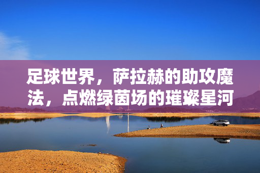 足球世界，萨拉赫的助攻魔法，点燃绿茵场的璀璨星河，足球世界，萨拉赫的助攻魔法点燃绿茵场的璀璨星河