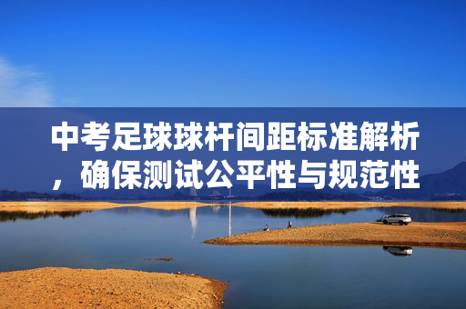 中考足球球杆间距标准解析，确保测试公平性与规范性的关键参数