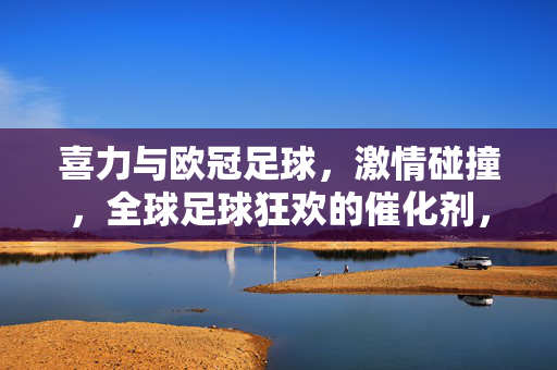 喜力与欧冠足球，激情碰撞，全球足球狂欢的催化剂，喜力与欧冠足球激情碰撞，点燃全球足球狂欢