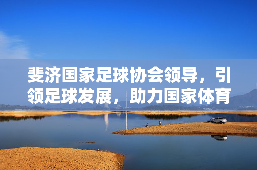 斐济国家足球协会领导，引领足球发展，助力国家体育振兴，斐济足协引领足球发展 助力国家体育振兴