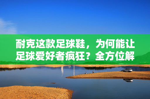 耐克这款足球鞋，为何能让足球爱好者疯狂？全方位解析其卓越性能，耐克这款足球鞋，为何能让足球爱好者疯狂？全方位解析其卓越性能