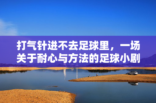 打气针进不去足球里，一场关于耐心与方法的足球小剧场，打气针进不去足球，一场关于耐心与方法的足球小剧场