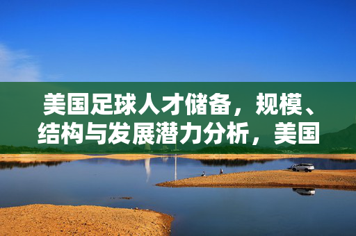美国足球人才储备，规模、结构与发展潜力分析，美国足球人才储备，规模、结构与发展潜力分析
