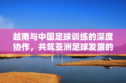 越南与中国足球训练的深度协作，共筑亚洲足球发展的新引擎，越南与中国足球训练深度协作，共筑亚洲足球发展新引擎