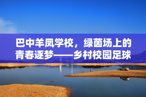 巴中羊凤学校，绿茵场上的青春逐梦——乡村校园足球赋能教育新生态，巴中羊凤学校，绿茵场上的青春逐梦——乡村校园足球赋能教育新生态