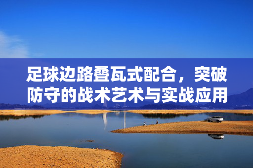足球边路叠瓦式配合，突破防守的战术艺术与实战应用，足球边路叠瓦式配合，突破防守的战术艺术与实战应用