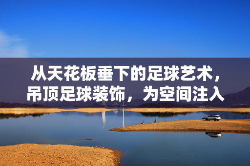 从天花板垂下的足球艺术，吊顶足球装饰，为空间注入动感与活力，天花板垂下的足球艺术，为空间注入动感与活力的吊顶装饰