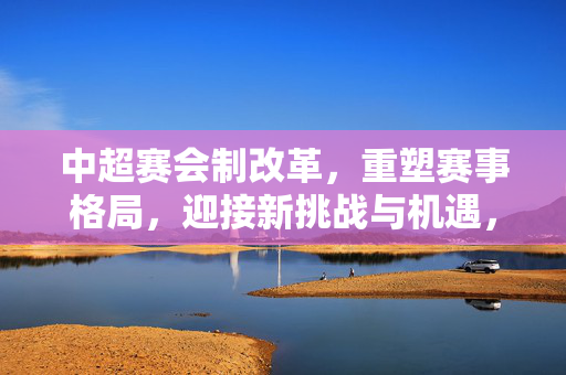 中超赛会制改革，重塑赛事格局，迎接新挑战与机遇，中超赛会制改革，重塑赛事格局，迎接新挑战与机遇