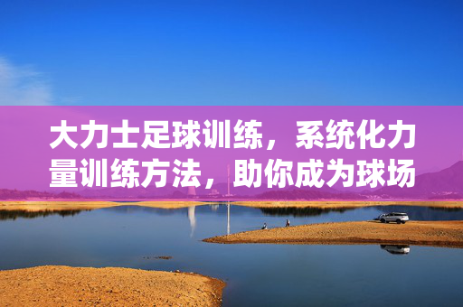 大力士足球训练，系统化力量训练方法，助你成为球场上的力量型球员，大力士足球训练，系统化力量训练方法，助你成为球场上的力量型球员