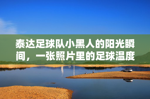 泰达足球队小黑人的阳光瞬间，一张照片里的足球温度与团队情，泰达足球队小黑人的阳光瞬间，一张照片里的足球温度与团队情