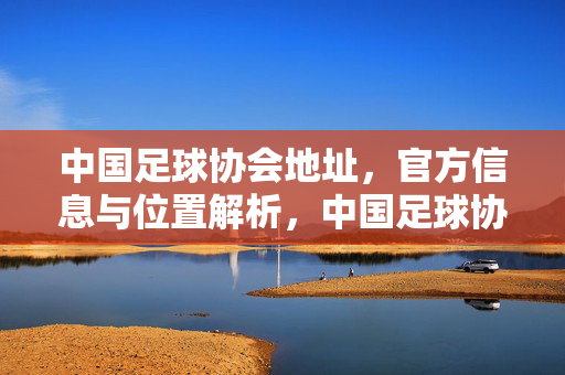 中国足球协会地址，官方信息与位置解析，中国足球协会地址、官方信息与位置解析