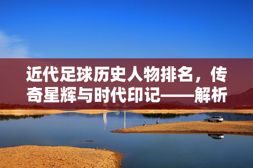 近代足球历史人物排名,传奇星辉与时代印记——解析足球黄金时代的关键人物