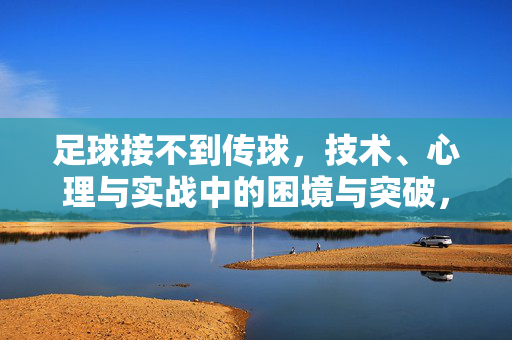 足球接不到传球，技术、心理与实战中的困境与突破，足球接不到传球，技术、心理与实战中的困境与突破