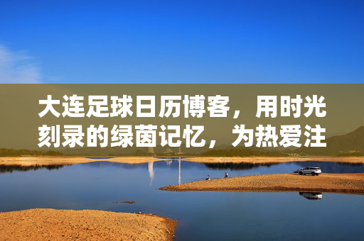 大连足球日历博客，用时光刻录的绿茵记忆，为热爱注入温度，大连足球日历博客，用时光刻录绿茵记忆，为热爱注入温度