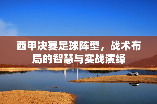 西甲决赛足球阵型，战术布局的智慧与实战演绎