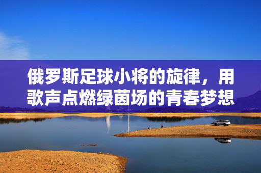 俄罗斯足球小将的旋律，用歌声点燃绿茵场的青春梦想，俄罗斯足球小将的旋律，用歌声点燃绿茵场的青春梦想