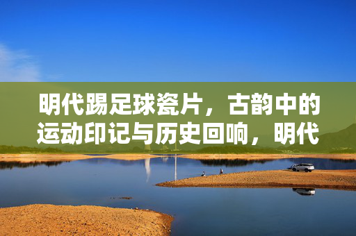 明代踢足球瓷片，古韵中的运动印记与历史回响，明代踢足球瓷片，古韵中的运动印记与历史回响