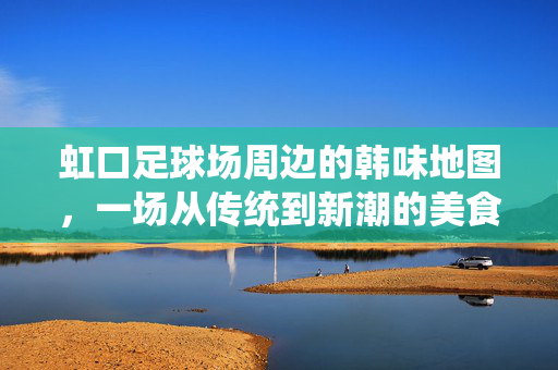 虹口足球场周边的韩味地图，一场从传统到新潮的美食探索，虹口足球场周边的韩味地图，一场从传统到新潮的美食探索