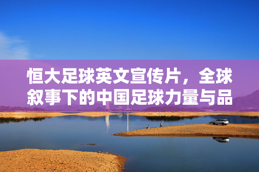 恒大足球英文宣传片，全球叙事下的中国足球力量与品牌传播，恒大足球英文宣传片，全球叙事中的中国足球力量与品牌传播