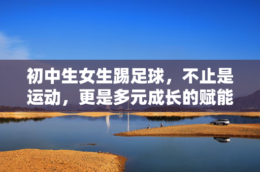 初中生女生踢足球，不止是运动，更是多元成长的赋能之路，初中生女生踢足球，不止是运动，更是多元成长的赋能之路