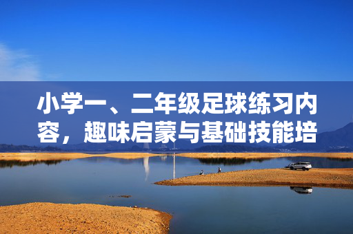 小学一、二年级足球练习内容，趣味启蒙与基础技能培养，小学一、二年级足球趣味启蒙与基础技能培养，趣味练习内容解析（注，若需更简洁，可调整为小学一、二年级足球趣味启蒙与基础技能培养练习内容，核心信息保留即可）