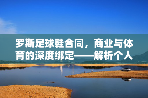 罗斯足球鞋合同，商业与体育的深度绑定——解析个人选择背后的商业逻辑与行业影响