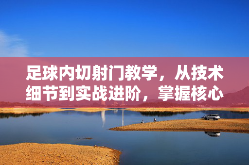 足球内切射门教学，从技术细节到实战进阶，掌握核心动作，提升得分效率，足球内切射门教学，从技术细节到实战进阶，掌握核心动作提升得分效率