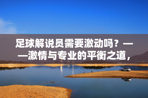足球解说员需要激动吗？——激情与专业的平衡之道，足球解说员需要激动吗？——激情与专业的平衡之道