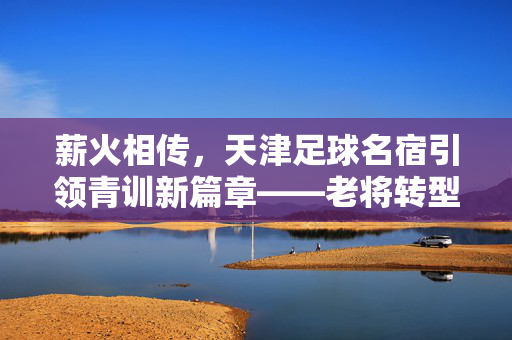 薪火相传，天津足球名宿引领青训新篇章——老将转型教练，为津门足球注入新生力量，薪火相传，天津足球名宿老将转型教练，为青训注入新生力量
