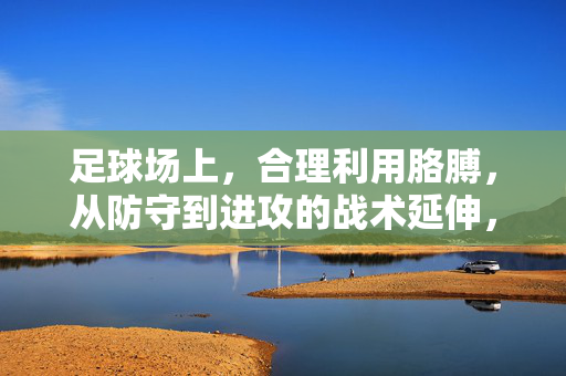 足球场上，合理利用胳膊，从防守到进攻的战术延伸，足球场上合理利用胳膊，从防守到进攻的战术延伸