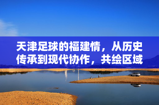 天津足球的福建情，从历史传承到现代协作，共绘区域足球发展新图景，天津足球的福建情，从历史传承到现代协作，共绘区域足球发展新图景