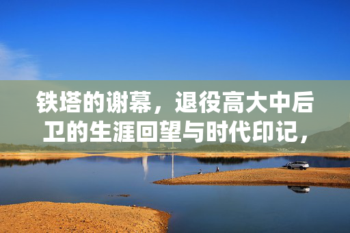 铁塔的谢幕，退役高大中后卫的生涯回望与时代印记，铁塔的谢幕，退役高大中后卫的生涯回望与时代印记