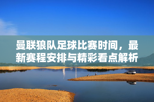 曼联狼队足球比赛时间，最新赛程安排与精彩看点解析，曼联vs狼队比赛时间公布，最新赛程安排与精彩看点解析
