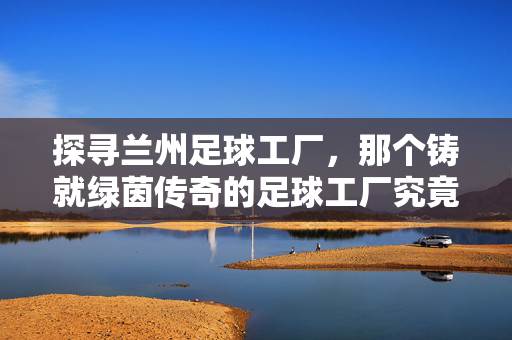 探寻兰州足球工厂，那个铸就绿茵传奇的足球工厂究竟是谁？探寻兰州足球工厂，铸就绿茵传奇的足球工厂究竟是谁？