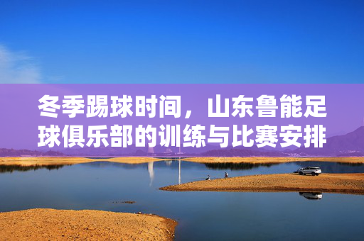 冬季踢球时间，山东鲁能足球俱乐部的训练与比赛安排解析，山东鲁能足球俱乐部冬季踢球时间训练与比赛安排解析