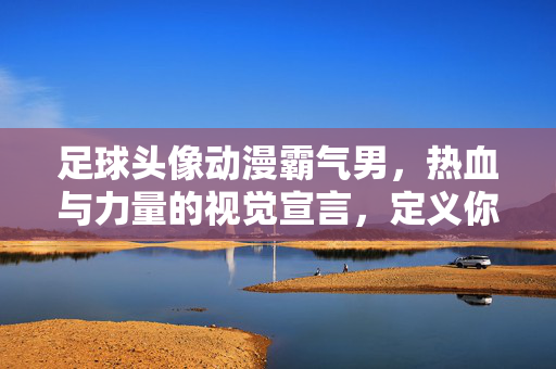 足球头像动漫霸气男，热血与力量的视觉宣言，定义你的专属风格，足球动漫霸气男头像，热血与力量的视觉宣言，定义你的专属风格