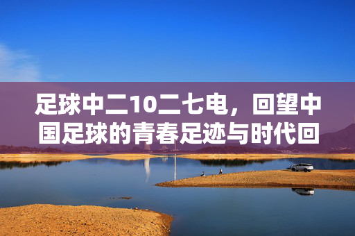 足球中二10二七电，回望中国足球的青春足迹与时代回响，足球中二10二七电，回望中国足球的青春足迹与时代回响