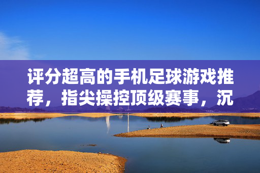 评分超高的手机足球游戏推荐，指尖操控顶级赛事，沉浸式体验足球魅力，评分超高的手机足球游戏推荐，指尖操控顶级赛事，沉浸式体验足球魅力