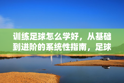 训练足球怎么学好，从基础到进阶的系统性指南，足球训练学习，从基础到进阶的系统性指南